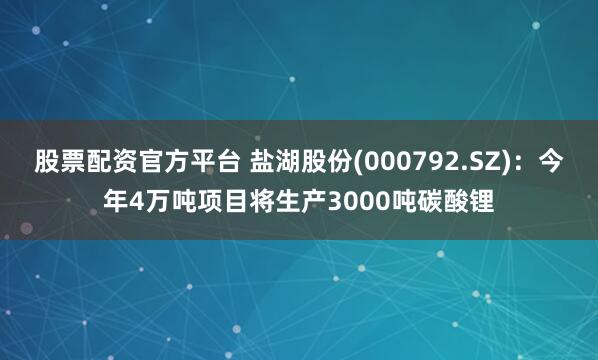 股票配资官方平台 盐湖股份(000792.SZ)：今年4万吨项目将生产3000吨碳酸锂