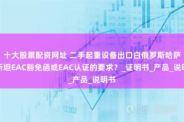十大股票配资网址 二手起重设备出口白俄罗斯哈萨克斯坦EAC豁免函或EAC认证的要求？_证明书_产品_说明书