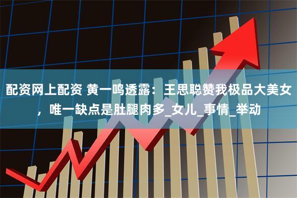 配资网上配资 黄一鸣透露：王思聪赞我极品大美女，唯一缺点是肚腿肉多_女儿_事情_举动